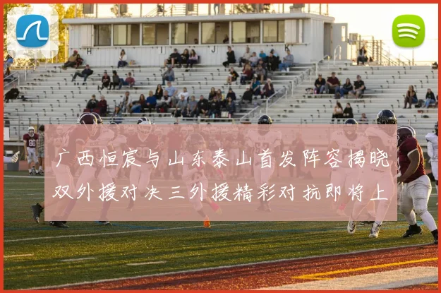 广西恒宸与山东泰山首发阵容揭晓双外援对决三外援精彩对抗即将上演