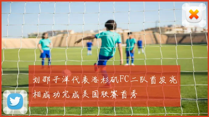 刘邵子洋代表洛杉矶FC二队首发亮相成功完成美国联赛首秀