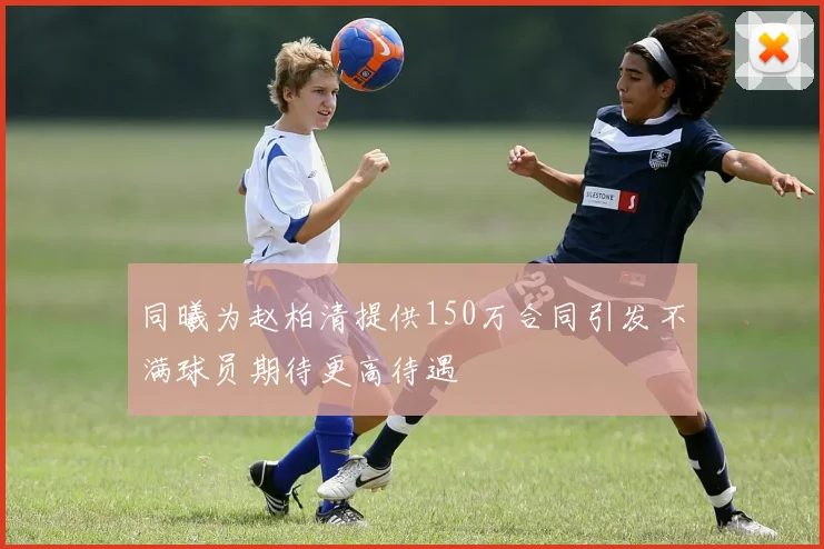 同曦为赵柏清提供150万合同引发不满球员期待更高待遇