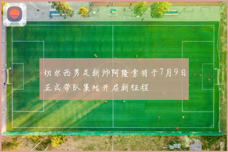 切尔西男足新帅阿隆索将于7月9日正式带队集结开启新征程