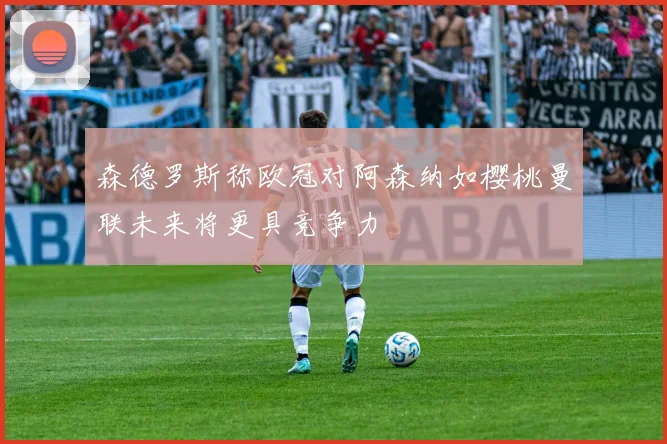 森德罗斯称欧冠对阿森纳如樱桃曼联未来将更具竞争力