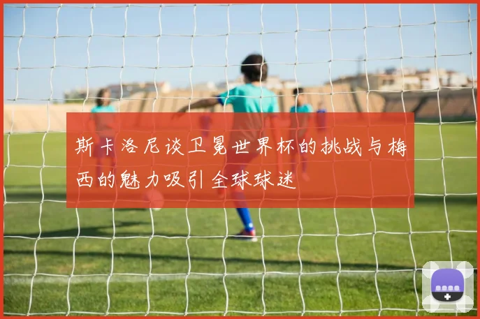 斯卡洛尼谈卫冕世界杯的挑战与梅西的魅力吸引全球球迷