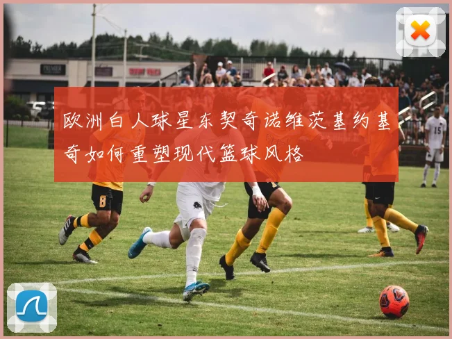 欧洲白人球星东契奇诺维茨基约基奇如何重塑现代篮球风格