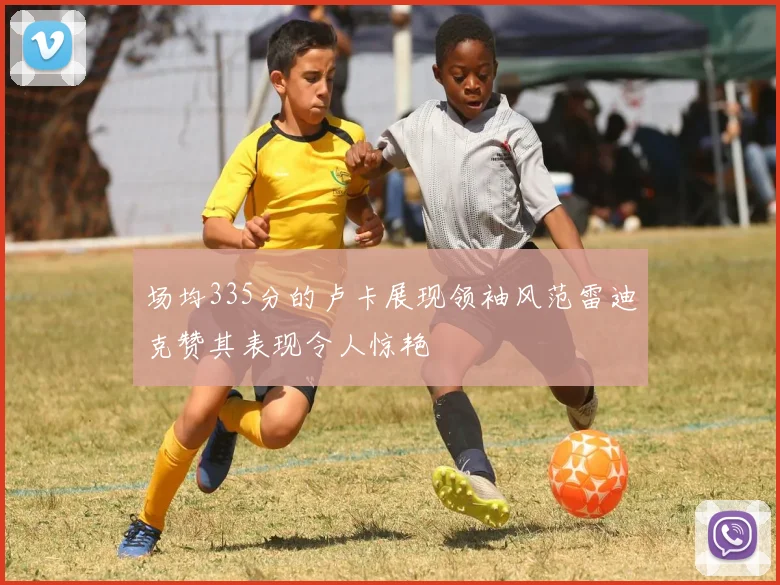 场均335分的卢卡展现领袖风范雷迪克赞其表现令人惊艳