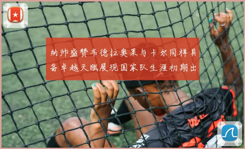 纳帅盛赞韦德拉奥果与卡尔同样具备卓越天赋展现国家队生涯初期出色表现