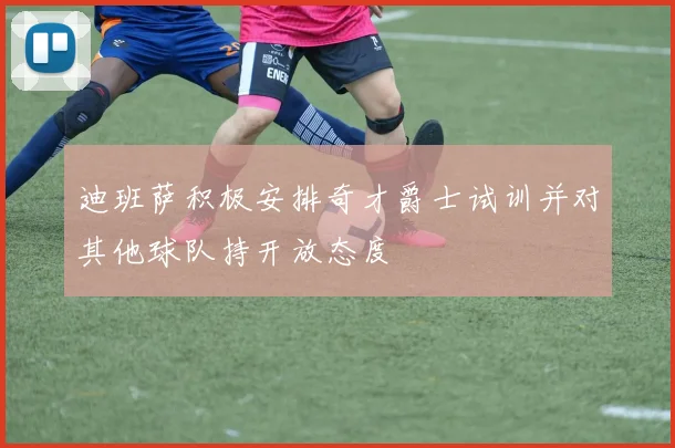 迪班萨积极安排奇才爵士试训并对其他球队持开放态度