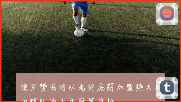 德罗赞或将以老将底薪加盟热火助力球队冲击总冠军目标