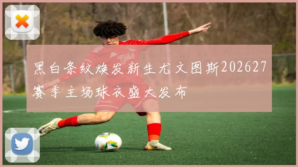 黑白条纹焕发新生尤文图斯202627赛季主场球衣盛大发布