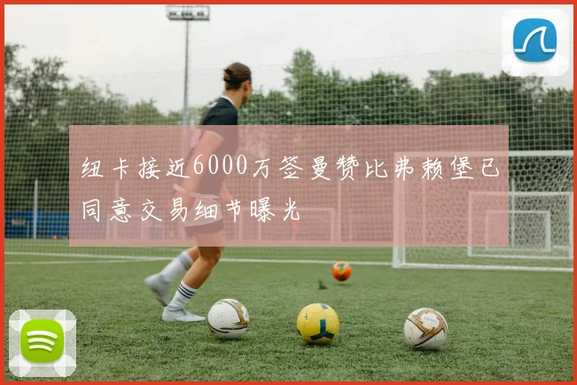 纽卡接近6000万签曼赞比弗赖堡已同意交易细节曝光